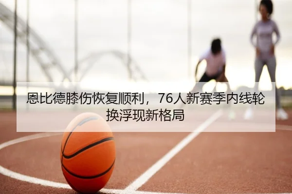 恩比德膝伤恢复顺利，76人新赛季内线轮换浮现新格局