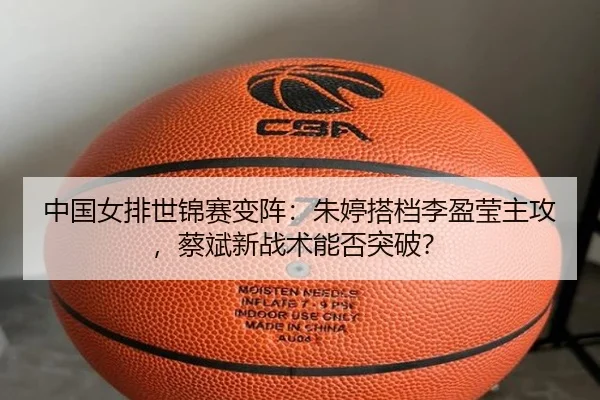 中国女排世锦赛变阵：朱婷搭档李盈莹主攻，蔡斌新战术能否突破？